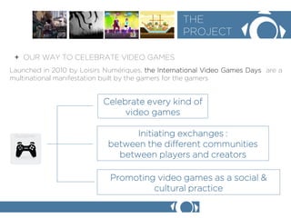 + OUR WAY TO CELEBRATE VIDEO GAMES 
THE 
PROJECT 
Launched in 2010 by Loisirs Numriques, the International Video Games Days are a multinational manifestation built by the gamers for the gamers 
Promoting video games as a social & cultural practice 
Celebrate every kind of video games 
Initiating exchanges : 
between the different communities 
between players and creators  
