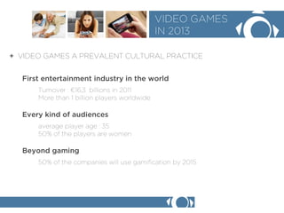 + VIDEO GAMES A PREVALENT CULTURAL PRACTICE 
VIDEO GAMES 
IN 2013 
First entertainment industry in the world 
Turnover : 16,3 billions in 2011 
More than 1 billion players worldwide 
Every kind of audiences 
average player age : 35 
50% of the players are women 
Beyond gaming 
50% of the companies will use gamification by 2015  