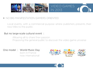 + NO BIG MANIFESTATION GAMERS ORIENTED 
VIDEO GAMES 
IN 2013 
Local events, with a commercial purpose where publishers presents their new titles to the public. 
But no large-scale cultural event : 
Allowing all to share their passion. 
Proposing the general public to discover the video game universe 
One model : World Music Day 
born in France 
now international  
