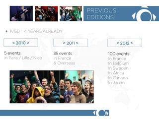 + IVGD : 4 YEARS ALREADY 
PREVIOUS 
EDITIONS 
< 2010 > 
< 2011 > 
< 2012 > 
5 events 
in Paris / Lille / Nice 
35 events 
in France 
& Overseas 
100 events 
In France 
In Belgium 
In Sweden 
In Africa 
In Canada 
In Japan 
 