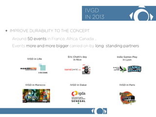 + IMPROVE DURABILITY TO THE CONCEPT 
IVGD 
IN 2013 
Around 50 events in France, Africa, Canada  
Events more and more bigger carried on by long standing partners 
IVGD in Lille 
IVGD in Dakar 
IVGD in Marocco 
Eric Chahis day 
in Nice 
IVGD in Paris 
Indie Games Play 
in Lyon  