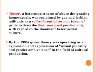 ‘ Queer ’, a heterosexist term of abuse designating homosexuals, was reclaimed by gay and lesbian militants as a  self-referential term  or token of pride to describe  their marginal positionality  with regard to the dominant heterosexist culture.  By the 1990s queer theory was operating as an expression and exploration of “sexual plurality and gender ambivalence” in the field of cultural production. 