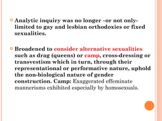 Analytic inquiry was no longer –or not only- limited to gay and lesbian orthodoxies or fixed sexualities. Broadened to  consider   alternative sexualities  such as drag (queens) or  camp , cross-dressing or transvestism which in turn, through their representational or performative nature, uphold the non-biological nature of gender construction.  Camp:  Exaggerated effeminate mannerisms exhibited especially by homosexuals. 