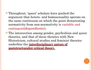 Throughout, ‘queer’ scholars have pushed the argument that hetero- and homosexuality operate on the same continuum on which the point demarcating normativity from non-normativity is  variable and contingent (dependiente) .  The intersection among gender, gay/lesbian and queer theories, and that of these theories with New Historicism, cultural studies and feminist theories underline the  interdisciplinary nature of poststructuralist critical theory. 