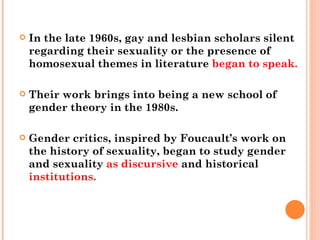 In the late 1960s, gay and lesbian scholars silent regarding their sexuality or the presence of homosexual themes in literature  began to speak.  Their work brings into being a new school of gender theory in the 1980s.  Gender critics, inspired by Foucault’s work on the history of sexuality, began to study gender and sexuality  as discursive  and historical  institutions. 
