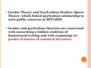 Gender Theory and Gay/Lesbian Studies,–Queer Theory- which linked gay/lesbian scholarship to such public concerns as HIV/AIDS.  Gender and gay/lesbian theorists are concerned with unearthing a hidden tradition of homosexual writing and with examining  the gender dynamics of canonical literature .  