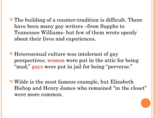The building of a counter-tradition is difficult. There have been many gay writers –from Sappho to Tennessee Williams- but few of them wrote openly about their lives and experiences.  Heterosexual culture was intolerant of gay perspectives;  women  were put in the attic for being “mad,”  gays  were put in jail for being “perverse.”  Wilde is the most famous example, but Elizabeth Bishop and Henry James who remained “in the closet” were more common.  