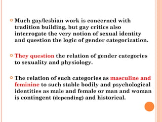 Much gay/lesbian work is concerned with tradition building, but gay critics also interrogate the very notion of sexual identity and question the logic of gender categorization.  They question  the relation of gender categories to sexuality and physiology.  The relation of such categories as  masculine and feminine  to such stable bodily and psychological identities as male and female or man and woman is contingent  (depending)  and historical. 