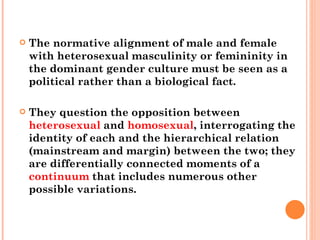 The normative alignment of male and female with heterosexual masculinity or femininity in the dominant gender culture must be seen as a political rather than a biological fact.  They question the opposition between  heterosexual  and  homosexual , interrogating the identity of each and the hierarchical relation (mainstream and margin) between the two; they are differentially connected moments of a  continuum  that includes numerous other possible variations. 
