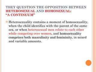 THEY QUESTION THE OPPOSITION BETWEEN  HETEROSEXUAL  AND  HOMOSEXUAL:  “A CONTINUUM” Heterosexuality contains a moment of homosexuality, when the child identifies with the parent of the same sex, or when  heterosexual men relate to each other while competing over women , and  homosexuality comprises both masculinity and femininity , in mixed and variable amounts. 