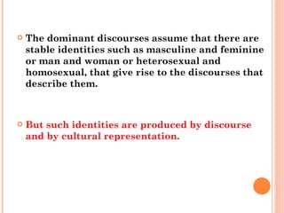 The dominant discourses assume that there are stable identities such as masculine and feminine or man and woman or heterosexual and homosexual, that give rise to the discourses that describe them.  But such identities are produced by discourse and by cultural representation. 