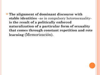 The alignment of dominant discourse with  stable identities  –as in compulsory heterosexuality-  is the result of a politically enforced naturalization of a particular form of sexuality that comes through constant repetition and rote learning  ( Memorización). 