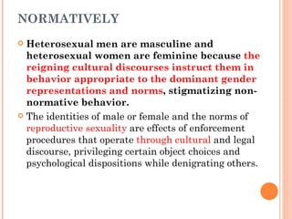 NORMATIVELY Heterosexual men are masculine and heterosexual women are feminine because  the reigning cultural discourses instruct them in behavior appropriate to the dominant gender representations and norms , stigmatizing non-normative behavior. The identities of male or female and the norms of  reproductive sexuality  are effects of enforcement procedures that operate  through cultural  and legal discourse, privileging certain object choices and psychological dispositions while denigrating others. 
