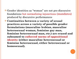 Gender identities as “woman” are not pre-discursive foundations  but normalizing injunctions  (mandates)   produced by discursive performances   Continuities between a variety of sexual practices across a variety of possible gender formulations (masculine lesbian, masculine heterosexual woman, feminine gay man, feminine heterosexual man, etc.) are erased and subsumed to  enforced norms of oppositional identity  (either masculine heterosexual or feminine heterosexual, either heterosexual or homosexual). 