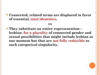Connected, related terms are displaced in favor of essential,  total identities .  vs They substitute an entire representation –lesbian-  for a plurality  of connected gender and sexual possibilities that might include lesbian as one moment but that are  not fully reducible  to such categorical singularity. 