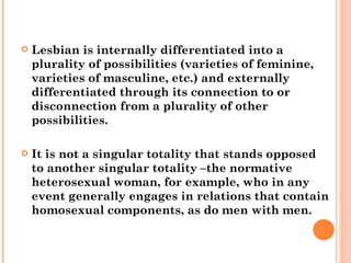 Lesbian is internally differentiated into a plurality of possibilities (varieties of feminine, varieties of masculine, etc.) and externally differentiated through its connection to or disconnection from a plurality of other possibilities.  It is not a singular totality that stands opposed to another singular totality –the normative heterosexual woman, for example, who in any event generally engages in relations that contain homosexual components, as do men with men.  