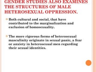 GENDER STUDIES ALSO EXAMINES THE STRUCTURES OF MALE HETEROSEXUAL OPPRESSION. Both cultural and social, that have contributed to the marginalization and exclusion of homosexuality.  The more rigorous forms of heterosexual masculinity originate in sexual panic, a fear or anxiety in heterosexual men regarding their sexual identities. 