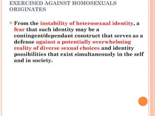 THE CULTURAL AND SOCIAL  VIOLENCE  EXERCISED AGAINST HOMOSEXUALS ORIGINATES From the  instability of heterosexual identity , a  fear  that such identity may be a contingent/dependant construct that serves as a defense  against a potentially overwhelming reality of diverse sexual choices  and identity possibilities that exist simultaneously in the self and in society. 