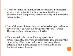 Gender Studies has analyzed the repressed “homosocial” strains that motivate the heterosexual tradition’s construction of compulsory heterosexuality and normative masculinity.  One of the most interesting and subversive approaches to develop out of gay/lesbian and gender theory – Queer Theory- pushes this point even further.  H omosexuality is not an identity apart from heterosexuality. Everyone is potentially gay, and only the imprinting of heterosexual norms cuts away those potentials and manufactures heterosexuality as the dominant sexual format.  