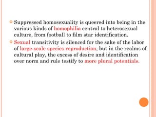 Suppressed homosexuality is queered into being in the various kinds of  homophilia  central to heterosexual culture, from football to film star identification.  Sexual  transitivity is silenced for the sake of the labor of  large-scale species reproduction , but in the realms of cultural play, the excess of desire and identification over norm and rule testify to  more plural potentials. 