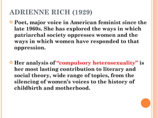 ADRIENNE RICH (1929) Poet, major voice in American feminist since the late 1960s. She has explored the ways in which patriarchal society oppresses women and the ways in which women have responded to that oppression.  Her analysis of  “compulsory heterosexuality”  is her most lasting contribution to literary and social theory, wide range of topics, from the silencing of women’s voices to the history of childbirth and motherhood.  