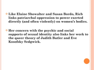 Like Elaine Showalter and Susan Bordo, Rich links patriarchal oppression to power exerted directly (and often violently) on women’s bodies.  Her concern with the psychic and social supports of sexual identity also links her work to the queer theory of Judith Butler and Eve Kosofsky Sedgwick.  