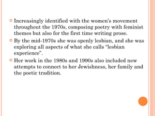 Increasingly identified with the women’s movement throughout the 1970s, composing poetry with feminist themes but also for the first time writing prose.  By the mid-1970s she was openly lesbian, and she was exploring all aspects of what she calls “lesbian experience”.  Her work in the 1980s and 1990s also included new attempts to connect to her Jewishness, her family and the poetic tradition.  