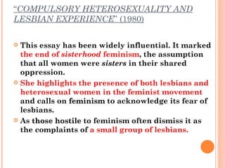 “ COMPULSORY HETEROSEXUALITY AND LESBIAN EXPERIENCE ” (1980) This essay has been widely influential. It marked  the end of  sisterhood  feminism , the assumption that all women were  sisters  in their shared oppression.  She highlights the presence of both lesbians and heterosexual women in the feminist movement  and calls on  feminism  to acknowledge its fear of lesbians.  As  those hostile  to feminism often dismiss it as the complaints of  a small group of lesbians.  