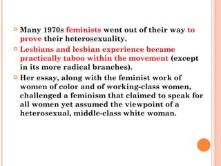 Many 1970s  feminists  went out of their way  to prove  their heterosexuality.  Lesbians and lesbian experience became practically taboo within the movement  (except in its more radical branches).  Her essay, along with the feminist work of women of color and of working-class women, challenged a feminism that claimed to speak for all women yet assumed the viewpoint of a heterosexual, middle-class white woman.  