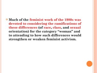 Much of the  feminist work of the 1980s was devoted to considering the ramifications of these differences  (of  race ,  class , and  sexual  orientation) for the category “woman” and to attending to how such differences would strengthen or weaken feminist activism.  