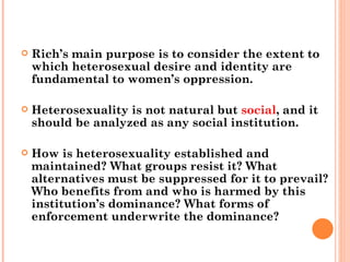 Rich’s main purpose is to consider the extent to which heterosexual desire and identity are fundamental to women’s oppression.  Heterosexuality is not natural but  social , and it should be analyzed as any social institution.  How is heterosexuality established and maintained? What groups resist it? What alternatives must be suppressed for it to prevail? Who benefits from and who is harmed by this institution’s dominance? What forms of enforcement underwrite the dominance?  
