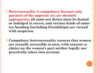 Heterosexuality is compulsory because only partners of the opposite sex are deemed appropriate , all same-sex desire must be denied or indulged in secret, and various kinds of same-sex bonding (including friendships) are viewed with suspicion.  Compulsory heterosexuality ensures that women are sexually accessible to men, with consent or choice on the women’s part neither legally nor practically taken into account.  