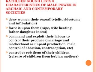 IN  THE ORIGIN OF THE FAMILY,  KATHLEEN GOUGH LISTS 8 CHARACTERISTICS OF MALE POWER IN ARCHAIC AND CONTEMPORARY SOCIETIES deny women their sexuality(clitoridectomy and infibulation) force it upon them (rape, wife beating, father-daughter incest) command and exploit their labour to control their produce (marriage and motherhood as unpaid production, male control of abortion, contraception, etc) control or rob them of their children (seizure of children from lesbian mothers) 