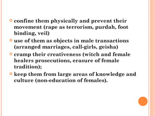 confine them physically and prevent their movement (rape as terrorism, purdah, foot binding, veil) use of them as objects in male transactions (arranged marriages, call-girls, geisha) cramp their creativeness (witch and female healers   prosecutions, erasure of female tradition);  keep them from large areas of knowledge and culture (non-education of females). 