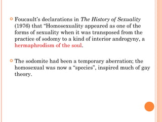 Foucault’s declarations in  The History of Sexuality  (1976) that “Homosexuality appeared as one of the forms of sexuality when it was transposed from the practice of sodomy to a kind of interior androgyny, a  hermaphrodism of the soul .  The sodomite had been a temporary aberration; the homosexual was now a “species”, inspired much of gay theory. 