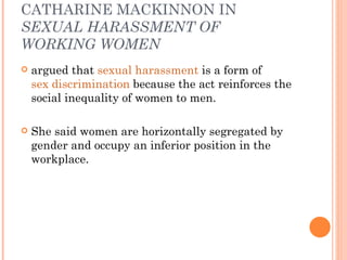 CATHARINE MACKINNON IN  SEXUAL HARASSMENT OF WORKING WOMEN argued that  sexual harassment  is a form of  sex discrimination  because the act reinforces the social inequality of women to men.  She said women are horizontally segregated by gender and occupy an inferior position in the workplace.  