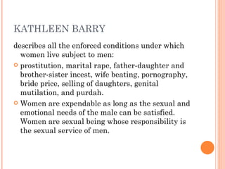 KATHLEEN BARRY describes all the enforced conditions under which women live subject to men:  prostitution, marital rape, father-daughter and brother-sister incest, wife beating, pornography, bride price, selling of daughters, genital mutilation, and purdah.  Women are expendable as long as the sexual and emotional needs of the male can be satisfied. Women are sexual being whose responsibility is the sexual service of men. 