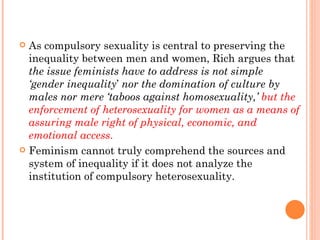 As compulsory sexuality is central to preserving the inequality between men and women, Rich argues that  the issue feminists have to address is not simple ‘gender inequality ’  nor the domination of culture by males nor mere ‘taboos against homosexuality,’  but the enforcement of heterosexuality for women as a means of assuring male right of physical, economic, and emotional access .  Feminism cannot truly comprehend the sources and system of inequality if it does not analyze the institution of compulsory heterosexuality.  