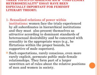 THREE TOPICS IN ADRIENNE RICH “COMPULSORY HETEROSEXUALITY” ESSAY HAVE BEEN ESPECIALLY IMPORTANT FOR FEMINIST LITERARY THEORY: 1- Sexualized relations of power within institutions : women face the trials experienced by all subordinates in hierarchical institutions and they must  also present themselves as  attractive  according to dominant standards of heterosexual desirability and be concerned with sexuality in the appropriate ways (e.g., be flirtatious within the proper bounds, be supportive of male superiors).  Such expectations, rarely conscious, even more rarely explicit, permeate public male-female relationships. They form part of a larger unwritten set of rules about the relative positions of men and women in society. 
