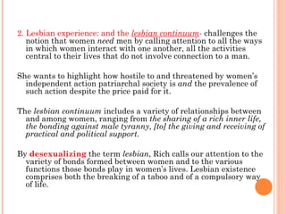 2. Lesbian experience: and the  lesbian continuum -  challenges the notion that women  need  men by calling attention to all the ways in which women interact with one another, all the activities central to their lives that do not involve connection to a man.  She wants to highlight how hostile to and threatened by women’s independent action patriarchal society is  and  the prevalence of such action despite the price paid for it. The  lesbian continuum  includes a variety of relationships between and among women, ranging from  the sharing of a rich inner life, the bonding against male tyranny, [to] the giving and receiving of practical and political support .  By  desexualizing  the term  lesbian , Rich calls our attention to the variety of bonds formed between women and to the various functions those bonds play in women’s lives. Lesbian existence comprises both the breaking of a taboo and of a compulsory way of life. 