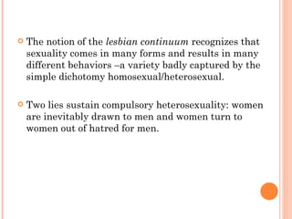 The notion of the  lesbian continuum  recognizes that sexuality comes in many forms and results in many different behaviors –a variety badly captured by the simple dichotomy homosexual/heterosexual.  Two lies sustain compulsory heterosexuality: women are inevitably drawn to men and women turn to women out of hatred for men. 