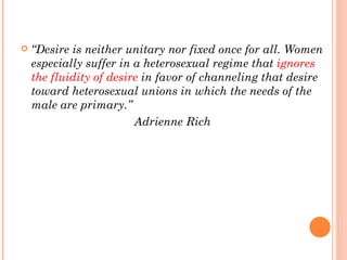 “ Desire is neither unitary nor fixed once for all. Women especially suffer in a heterosexual regime that  ignores the fluidity of desire  in favor of channeling that desire toward heterosexual unions in which the needs of the male are primary.”  Adrienne Rich 