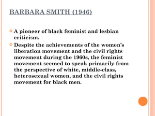 BARBARA SMITH (1946) A pioneer of black feminist and lesbian criticism.  Despite the achievements of the women’s liberation movement and the civil rights movement during the 1960s, the feminist movement seemed to speak primarily from the perspective of white, middle-class, heterosexual women, and the civil rights movement for black men.  