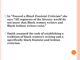 In “ Toward a Black Feminist Criticism ” she says “All segments of the literary world do not know that Black women writers and Black lesbian writers exist,”  Smith assumed the task of establishing a tradition of black women’s writing and a specifically black feminist and lesbian criticism. 