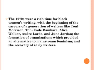 The 1970s were a rich time for black women’s writing, with the beginning of the careers of a generation of writers like Toni Morrison, Toni Cade Bambara, Alice Walker, Audre Lorde, and June Jordan; the formation of organizations which provided an alternative to mainstream feminism; and the recovery of early writers. 