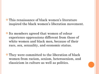 This renaissance of black women’s literature inspired the black women’s liberation movement.  Its members agreed that women of colour experience oppressions different from those of white women and black men, because of their race, sex, sexuality, and economic status.  They were committed to the liberation of black women from racism, sexism, heterosexism, and classicism in culture as well as politics. 