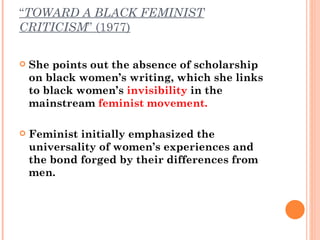 “ TOWARD A BLACK FEMINIST CRITICISM ” (1977) She points out the absence of scholarship on black women’s writing, which she links to black women’s  invisibility  in the mainstream  feminist movement.  Feminist initially emphasized the universality of women’s experiences and the bond forged by their differences from men. 
