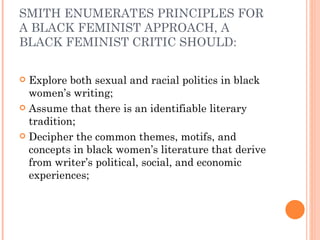 SMITH ENUMERATES PRINCIPLES FOR A BLACK FEMINIST APPROACH, A BLACK FEMINIST CRITIC SHOULD: E xplore both sexual and racial politics in black women’s writing; Assume that there is an identifiable literary tradition; Decipher the common themes, motifs, and concepts in black women’s literature that derive from writer’s political, social, and economic experiences; 
