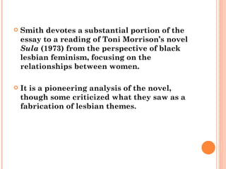 Smith devotes a substantial portion of the essay to a reading of Toni Morrison’s novel  Sula  (1973) from the perspective of black lesbian feminism, focusing on the relationships between women.  It is a pioneering analysis of the novel, though some criticized what they saw as a fabrication of lesbian themes.  