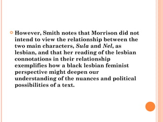 However, Smith notes that Morrison did not intend to view the relationship between the two main characters,  Sula  and  Nel , as lesbian, and that her reading of the lesbian connotations in their relationship exemplifies how a black lesbian feminist perspective might deepen our understanding of the nuances and political possibilities of a text. 